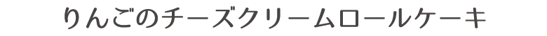 りんごのチーズクリームロールケーキ